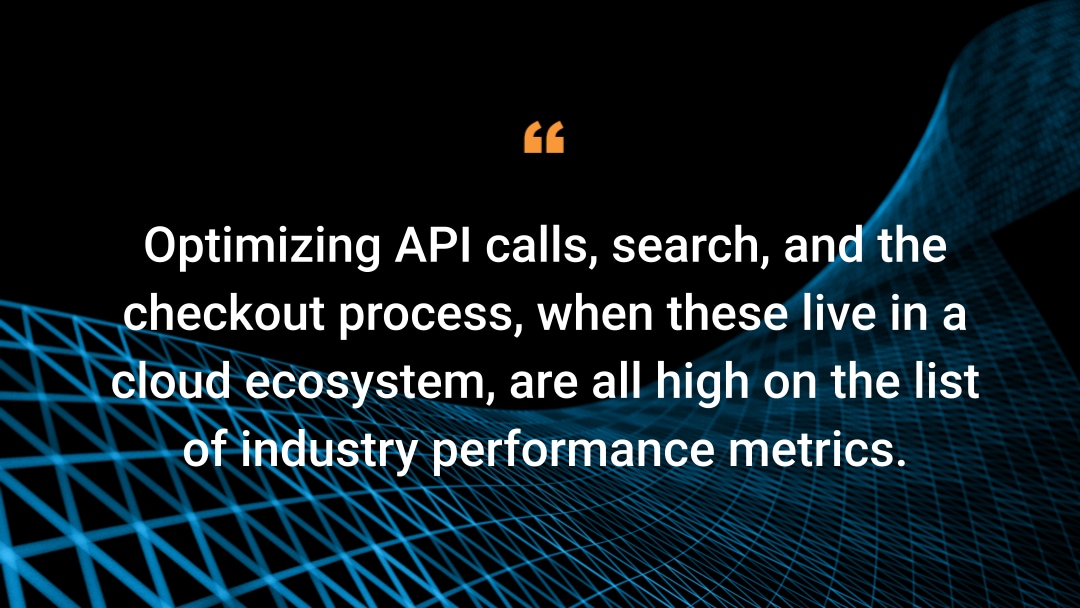 Optimizing API calls, search, and the checkout process, when these live in a cloud ecosystem, are all high on the list of industry performance metrics.